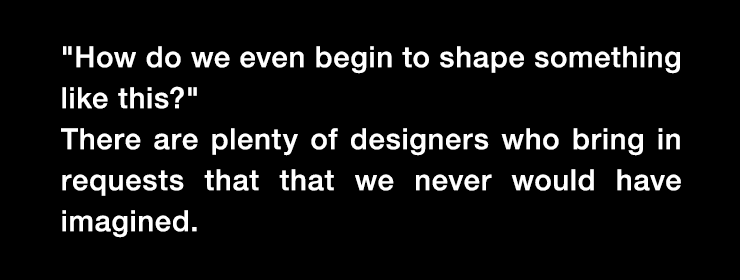 'How do we even begin to shape something like this?' There are plenty of designers who bring in requests that that we never would have imagined.